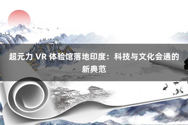 超元力 VR 体验馆落地印度：科技与文化会通的新典范