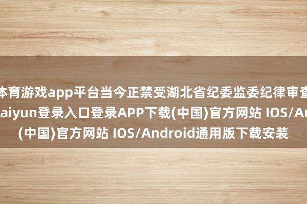 体育游戏app平台当今正禁受湖北省纪委监委纪律审查和监察造访-开云kaiyun登录入口登录APP下载(中国)官方网站 IOS/Android通用版下载安装